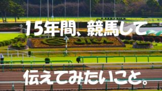 15年間、競馬して伝えてみたいこと。
